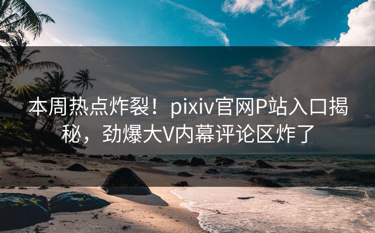 本周热点炸裂！pixiv官网P站入口揭秘，劲爆大V内幕评论区炸了