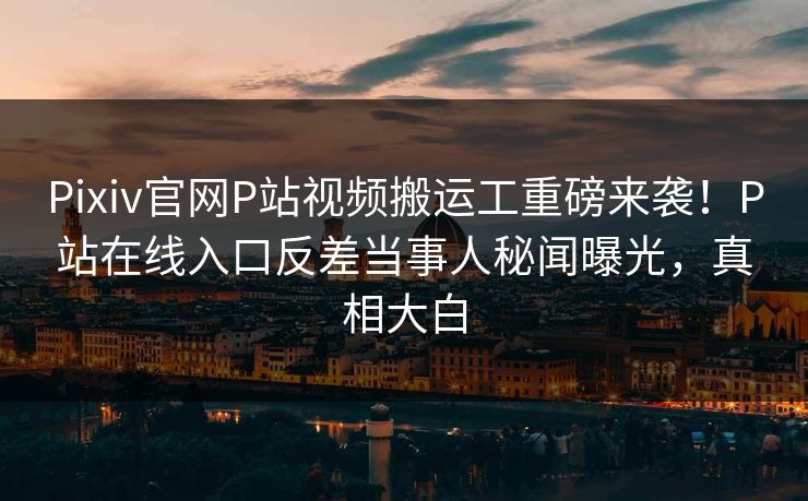 Pixiv官网P站视频搬运工重磅来袭！P站在线入口反差当事人秘闻曝光，真相大白