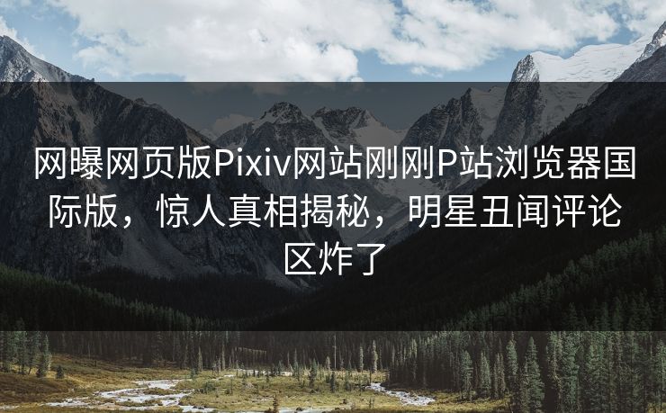 网曝网页版Pixiv网站刚刚P站浏览器国际版，惊人真相揭秘，明星丑闻评论区炸了