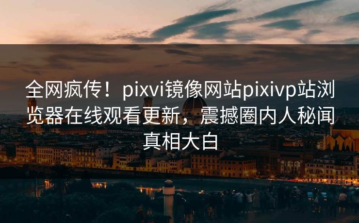 全网疯传！pixvi镜像网站pixivp站浏览器在线观看更新，震撼圈内人秘闻真相大白