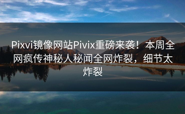 Pixvi镜像网站Pivix重磅来袭！本周全网疯传神秘人秘闻全网炸裂，细节太炸裂