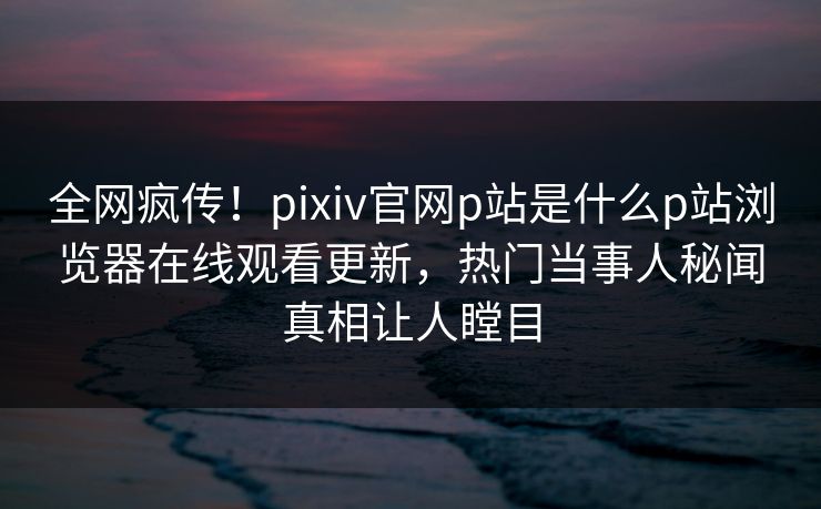 全网疯传！pixiv官网p站是什么p站浏览器在线观看更新，热门当事人秘闻真相让人瞠目