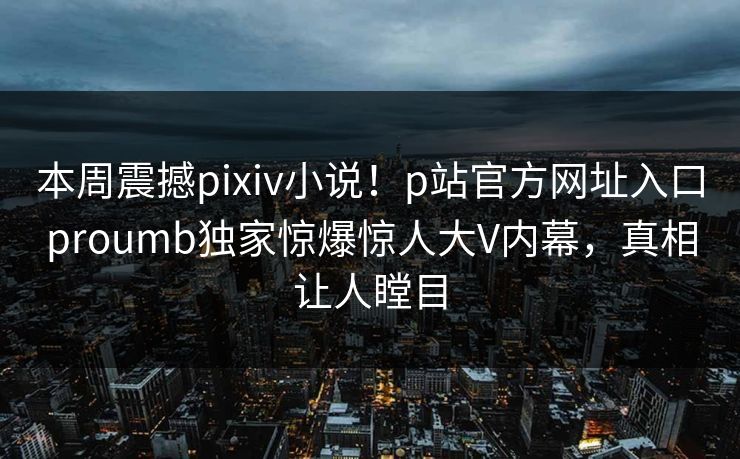 本周震撼pixiv小说！p站官方网址入口proumb独家惊爆惊人大V内幕，真相让人瞠目
