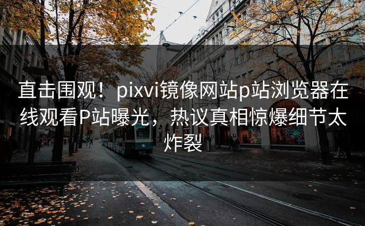 直击围观！pixvi镜像网站p站浏览器在线观看P站曝光，热议真相惊爆细节太炸裂