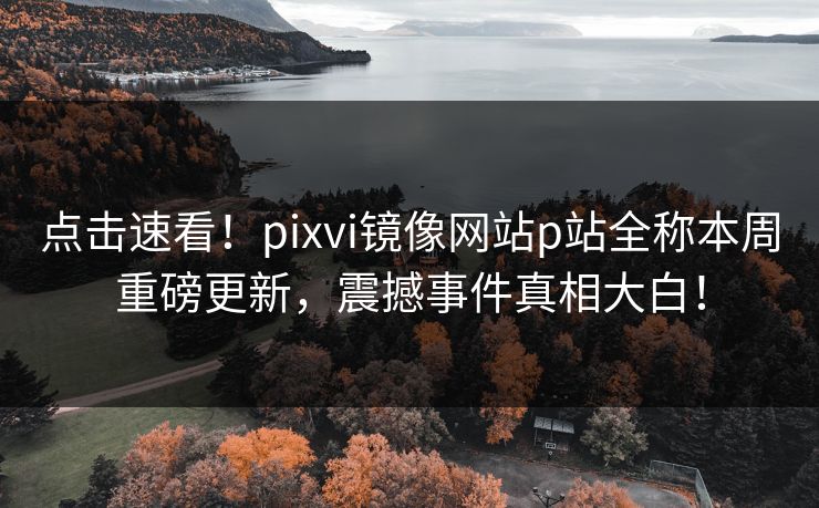点击速看！pixvi镜像网站p站全称本周重磅更新，震撼事件真相大白！