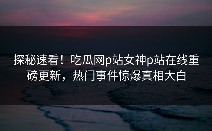探秘速看！吃瓜网p站女神p站在线重磅更新，热门事件惊爆真相大白