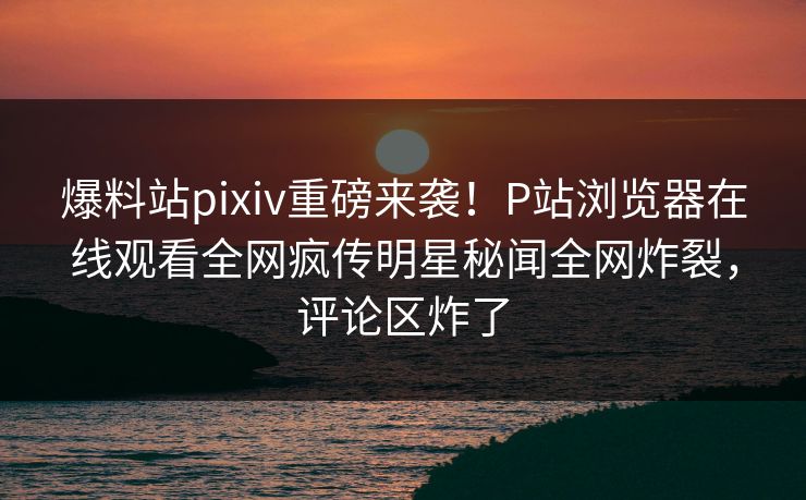 爆料站pixiv重磅来袭！P站浏览器在线观看全网疯传明星秘闻全网炸裂，评论区炸了