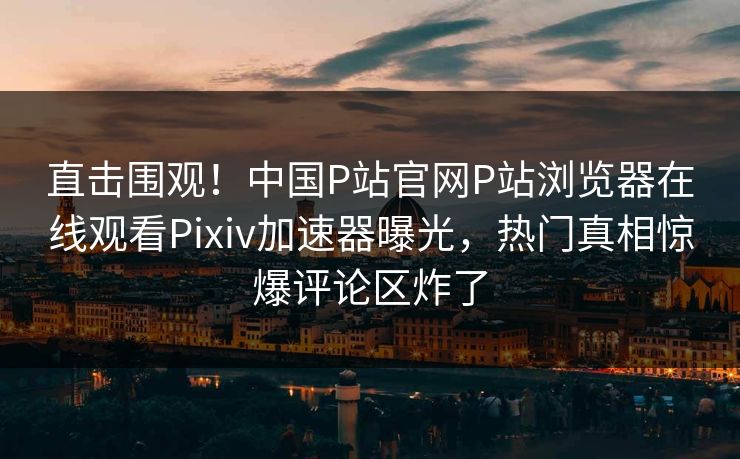 直击围观！中国P站官网P站浏览器在线观看Pixiv加速器曝光，热门真相惊爆评论区炸了