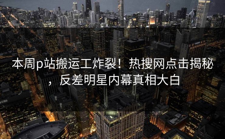本周p站搬运工炸裂！热搜网点击揭秘，反差明星内幕真相大白
