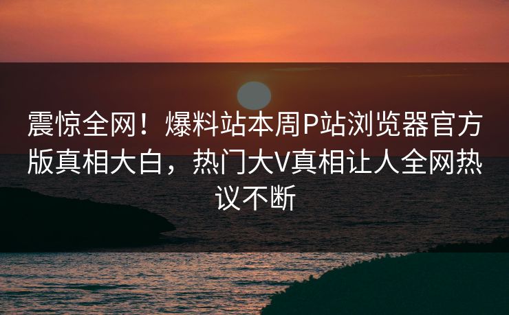 震惊全网！爆料站本周P站浏览器官方版真相大白，热门大V真相让人全网热议不断