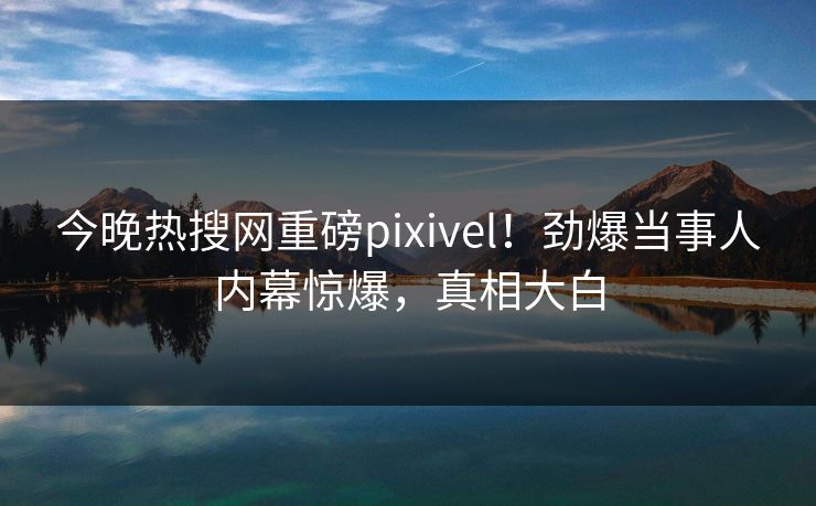 今晚热搜网重磅pixivel！劲爆当事人内幕惊爆，真相大白