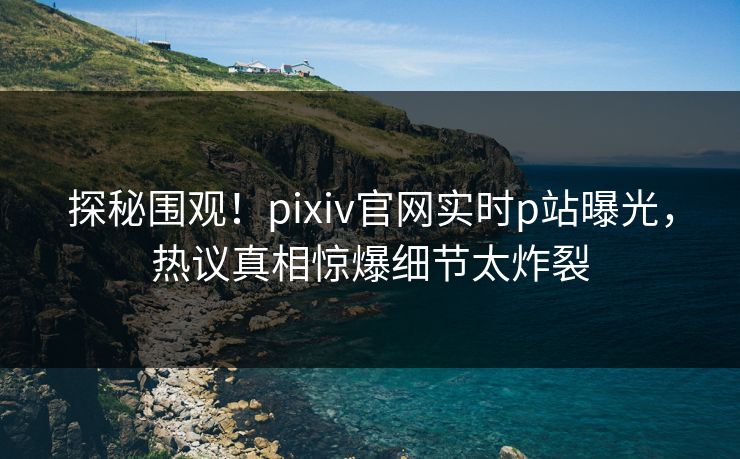 探秘围观！pixiv官网实时p站曝光，热议真相惊爆细节太炸裂