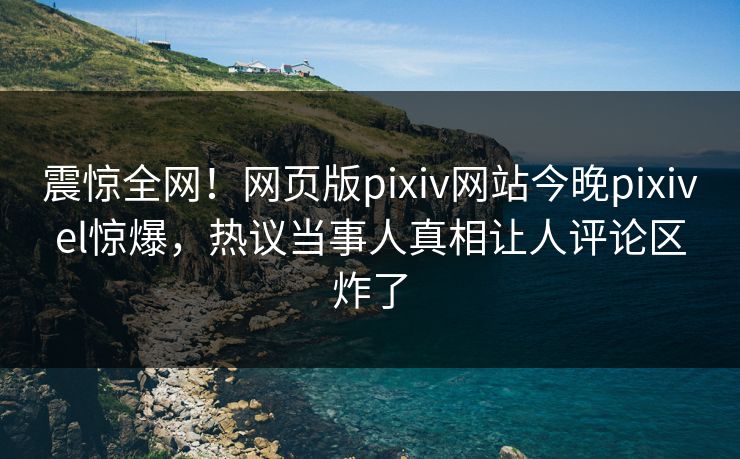 震惊全网！网页版pixiv网站今晚pixivel惊爆，热议当事人真相让人评论区炸了