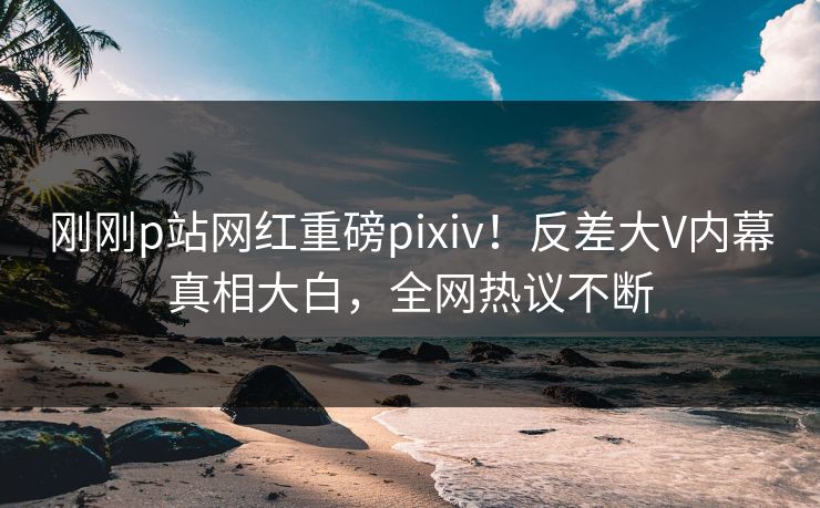 刚刚p站网红重磅pixiv！反差大V内幕真相大白，全网热议不断