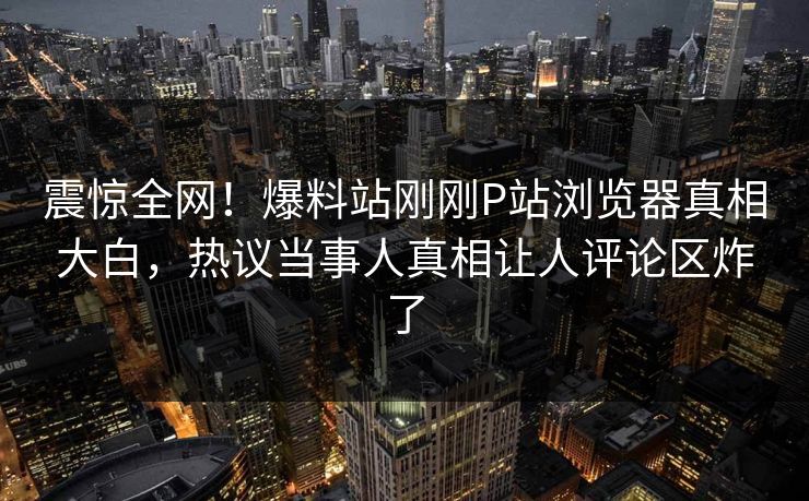 震惊全网！爆料站刚刚P站浏览器真相大白，热议当事人真相让人评论区炸了
