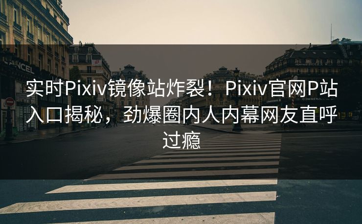 实时Pixiv镜像站炸裂！Pixiv官网P站入口揭秘，劲爆圈内人内幕网友直呼过瘾