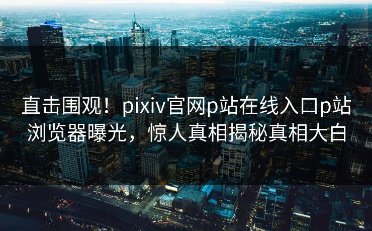直击围观！pixiv官网p站在线入口p站浏览器曝光，惊人真相揭秘真相大白