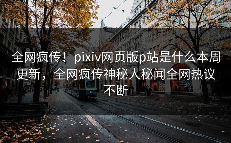 全网疯传！pixiv网页版p站是什么本周更新，全网疯传神秘人秘闻全网热议不断