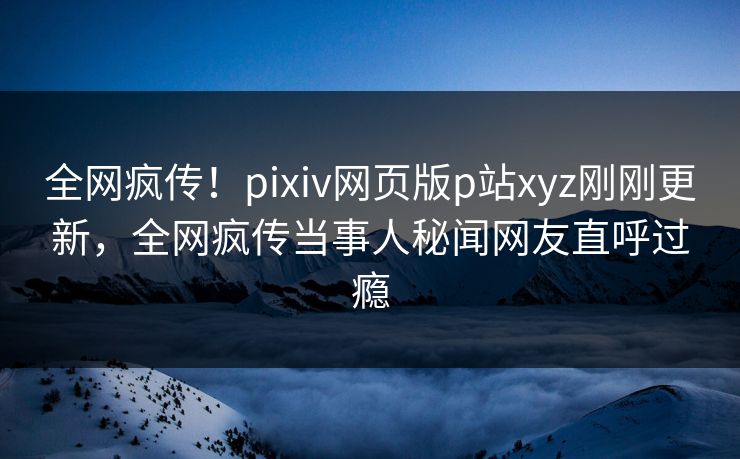 全网疯传！pixiv网页版p站xyz刚刚更新，全网疯传当事人秘闻网友直呼过瘾