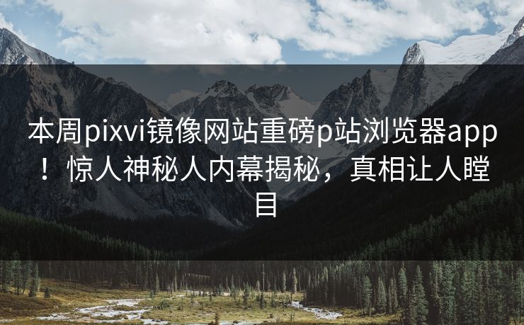 本周pixvi镜像网站重磅p站浏览器app！惊人神秘人内幕揭秘，真相让人瞠目