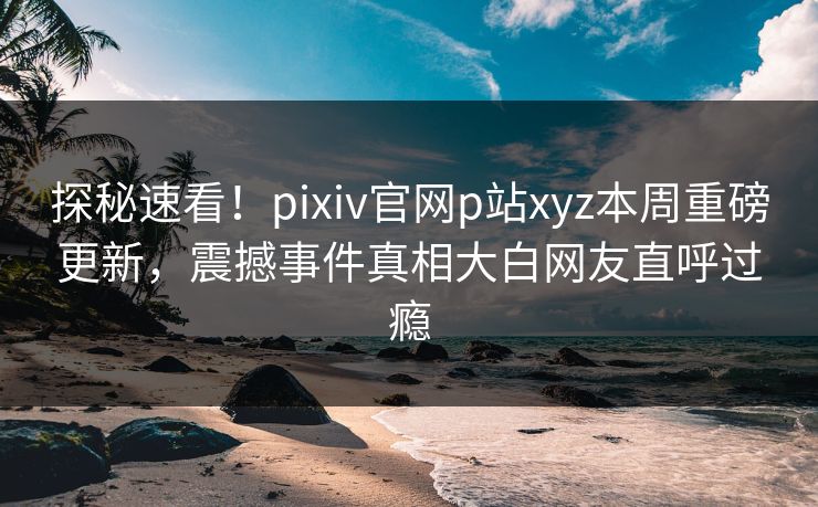 探秘速看！pixiv官网p站xyz本周重磅更新，震撼事件真相大白网友直呼过瘾