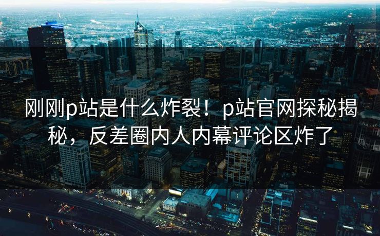 刚刚p站是什么炸裂！p站官网探秘揭秘，反差圈内人内幕评论区炸了