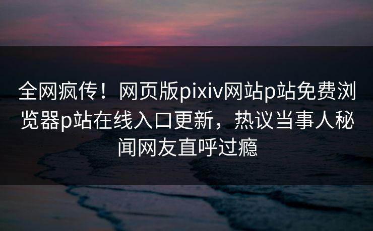 全网疯传！网页版pixiv网站p站免费浏览器p站在线入口更新，热议当事人秘闻网友直呼过瘾