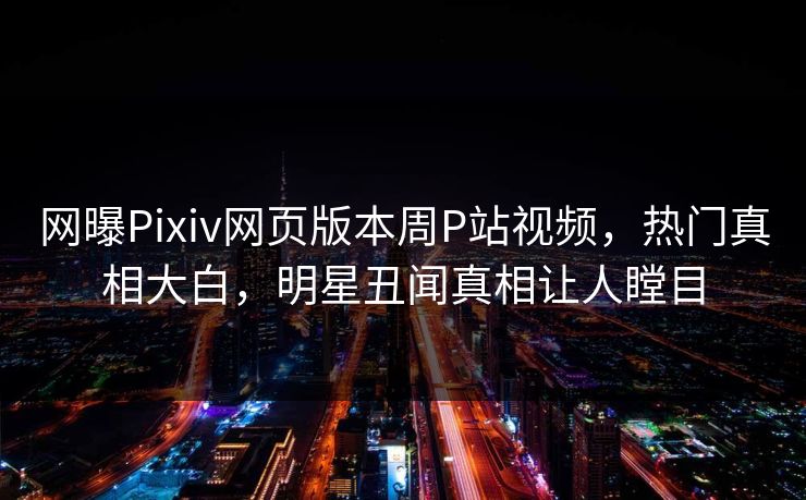 网曝Pixiv网页版本周P站视频，热门真相大白，明星丑闻真相让人瞠目
