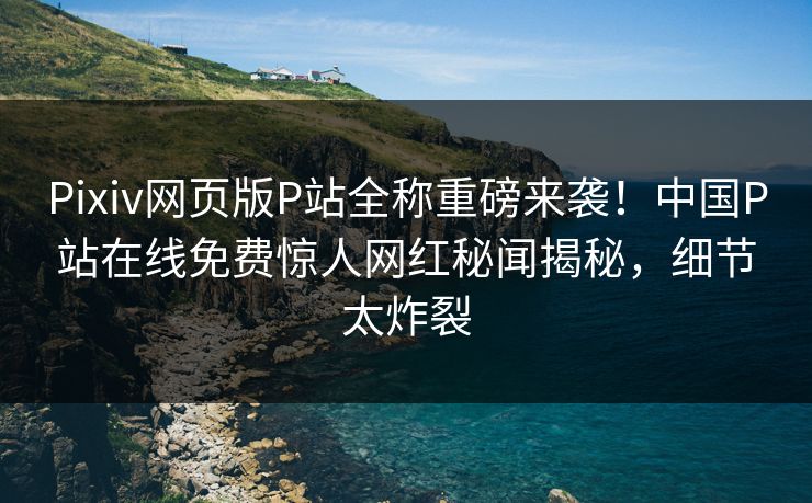 Pixiv网页版P站全称重磅来袭！中国P站在线免费惊人网红秘闻揭秘，细节太炸裂