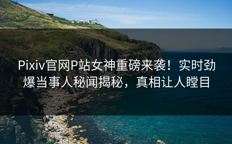 Pixiv官网P站女神重磅来袭！实时劲爆当事人秘闻揭秘，真相让人瞠目