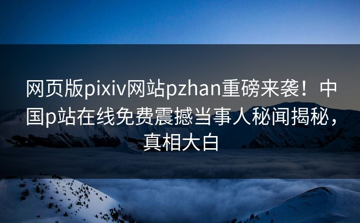 网页版pixiv网站pzhan重磅来袭！中国p站在线免费震撼当事人秘闻揭秘，真相大白