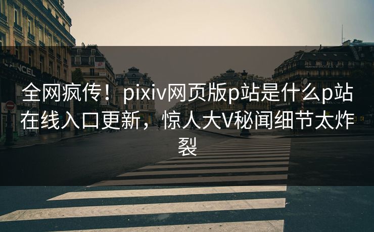 全网疯传！pixiv网页版p站是什么p站在线入口更新，惊人大V秘闻细节太炸裂