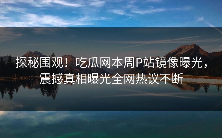 探秘围观！吃瓜网本周P站镜像曝光，震撼真相曝光全网热议不断