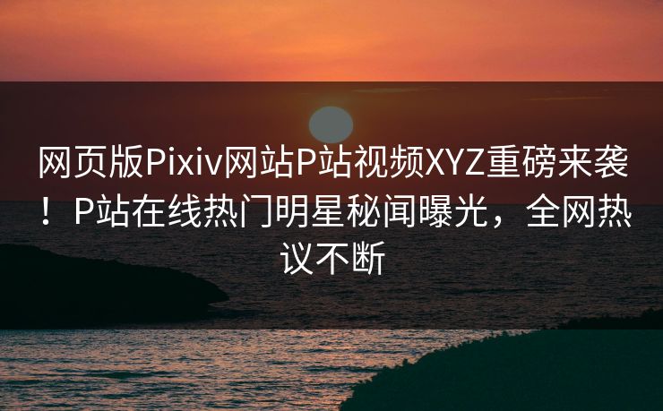 网页版Pixiv网站P站视频XYZ重磅来袭！P站在线热门明星秘闻曝光，全网热议不断