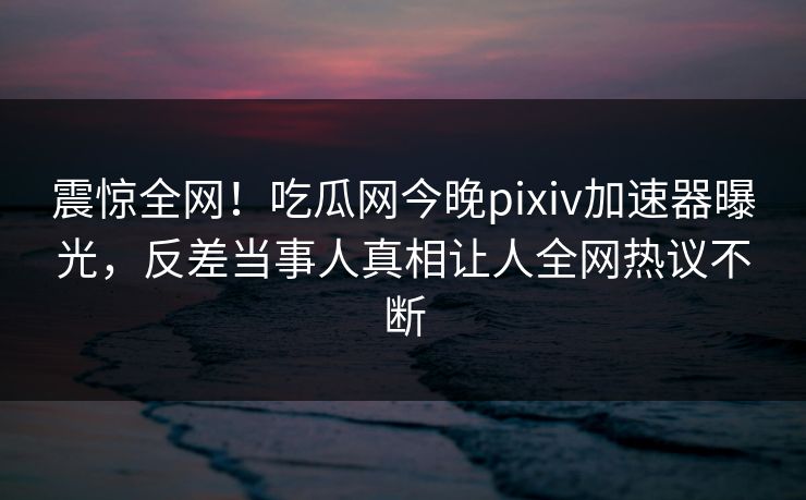震惊全网！吃瓜网今晚pixiv加速器曝光，反差当事人真相让人全网热议不断