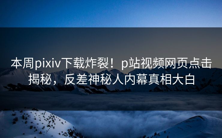 本周pixiv下载炸裂！p站视频网页点击揭秘，反差神秘人内幕真相大白