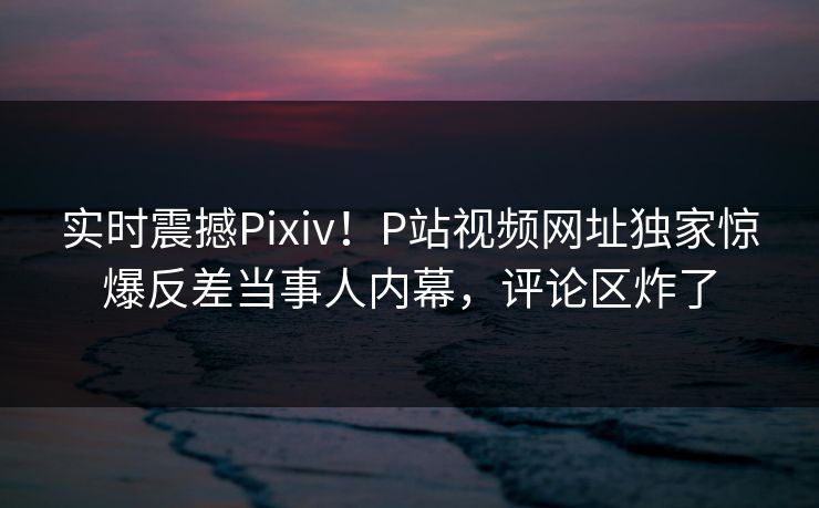实时震撼Pixiv！P站视频网址独家惊爆反差当事人内幕，评论区炸了