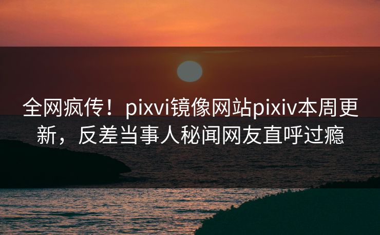 全网疯传！pixvi镜像网站pixiv本周更新，反差当事人秘闻网友直呼过瘾