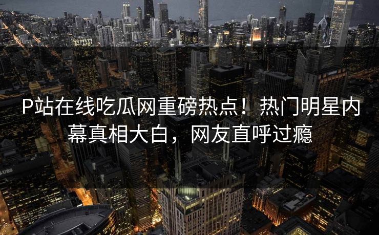 P站在线吃瓜网重磅热点！热门明星内幕真相大白，网友直呼过瘾