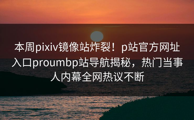 本周pixiv镜像站炸裂！p站官方网址入口proumbp站导航揭秘，热门当事人内幕全网热议不断