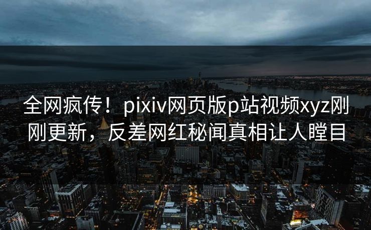 全网疯传！pixiv网页版p站视频xyz刚刚更新，反差网红秘闻真相让人瞠目