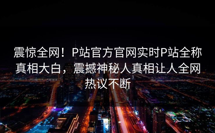 震惊全网！P站官方官网实时P站全称真相大白，震撼神秘人真相让人全网热议不断