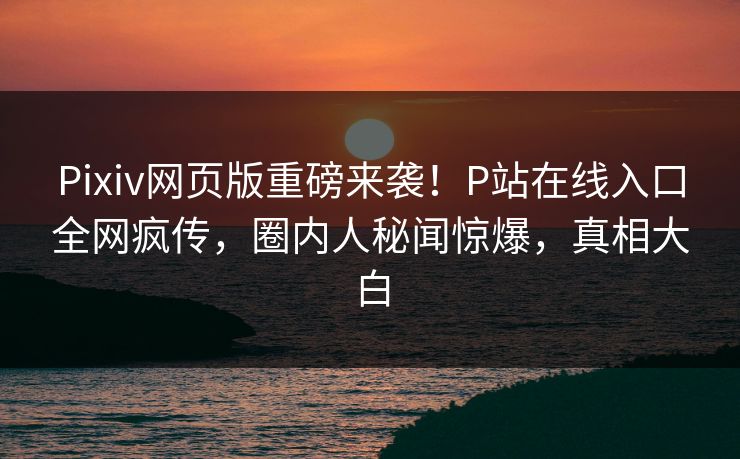 Pixiv网页版重磅来袭！P站在线入口全网疯传，圈内人秘闻惊爆，真相大白