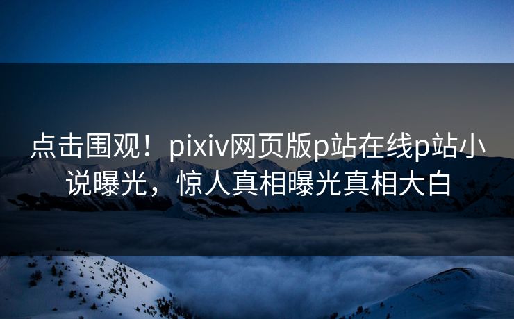 点击围观！pixiv网页版p站在线p站小说曝光，惊人真相曝光真相大白