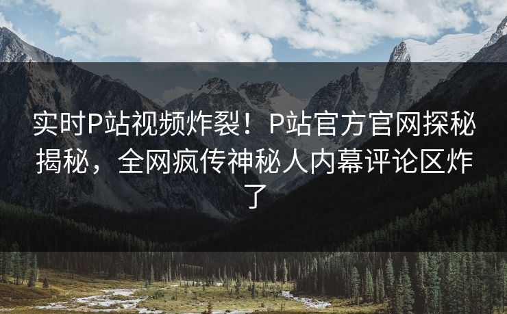 实时P站视频炸裂！P站官方官网探秘揭秘，全网疯传神秘人内幕评论区炸了