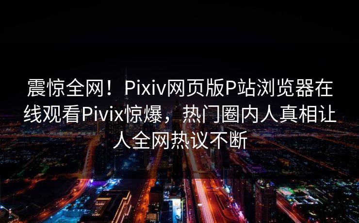 震惊全网！Pixiv网页版P站浏览器在线观看Pivix惊爆，热门圈内人真相让人全网热议不断