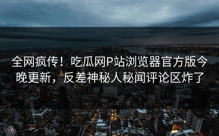 全网疯传！吃瓜网P站浏览器官方版今晚更新，反差神秘人秘闻评论区炸了