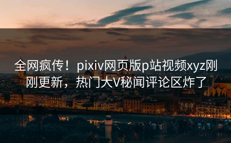 全网疯传！pixiv网页版p站视频xyz刚刚更新，热门大V秘闻评论区炸了
