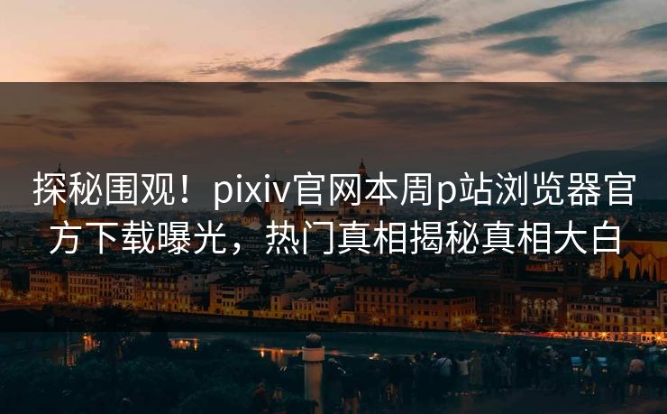 探秘围观！pixiv官网本周p站浏览器官方下载曝光，热门真相揭秘真相大白