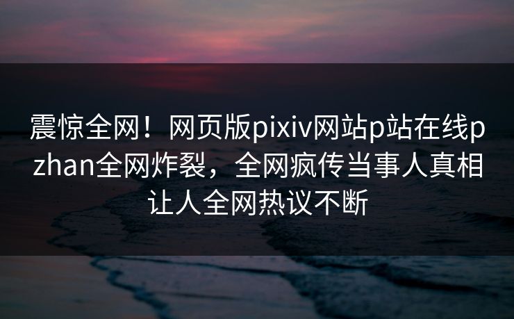 震惊全网！网页版pixiv网站p站在线pzhan全网炸裂，全网疯传当事人真相让人全网热议不断
